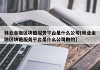 林业金融区块链服务平台是什么公司[林业金融区块链服务平台是什么公司做的]