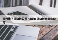 现代旗下区块链公司与[现在区块链有哪些公司]