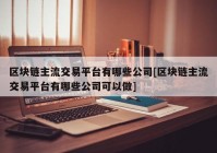 区块链主流交易平台有哪些公司[区块链主流交易平台有哪些公司可以做]